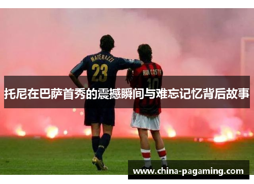 托尼在巴萨首秀的震撼瞬间与难忘记忆背后故事