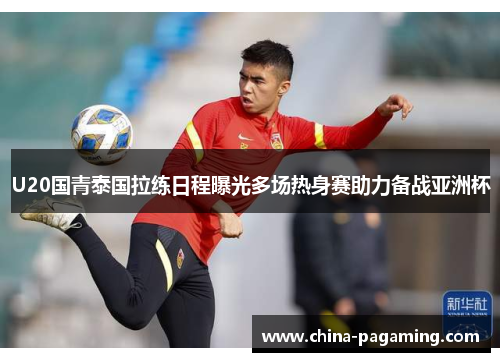 U20国青泰国拉练日程曝光多场热身赛助力备战亚洲杯