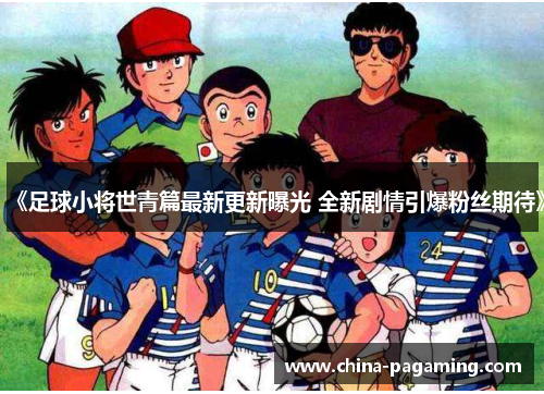 《足球小将世青篇最新更新曝光 全新剧情引爆粉丝期待》
