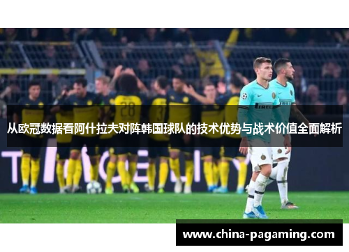 从欧冠数据看阿什拉夫对阵韩国球队的技术优势与战术价值全面解析